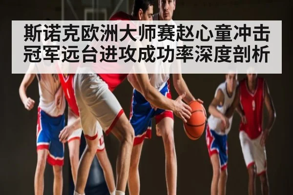 斯诺克欧洲大师赛赵心童冲击冠军远台进攻成功率深度剖析 | kaiyun