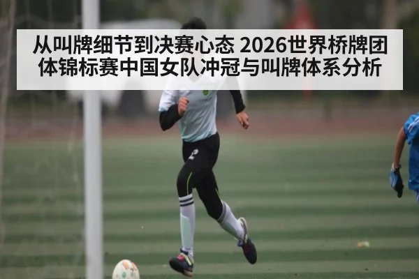 从叫牌细节到决赛心态 2026世界桥牌团体锦标赛中国女队冲冠与叫牌体系分析 | kaiyun