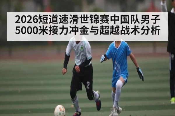 2026短道速滑世锦赛中国队男子5000米接力冲金与超越战术分析