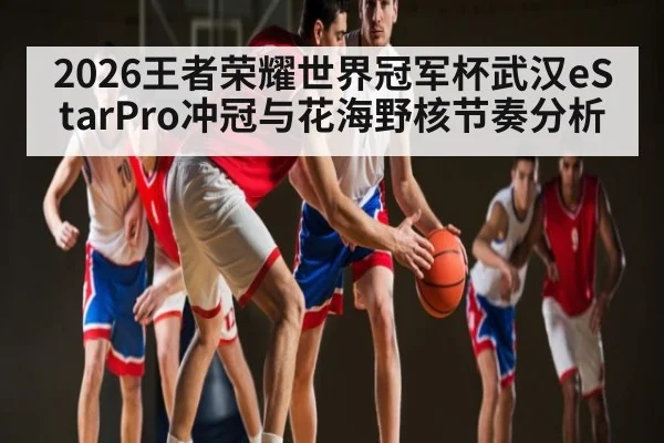 2026王者荣耀世界冠军杯武汉eStarPro冲冠与花海野核节奏分析 | kaiyun